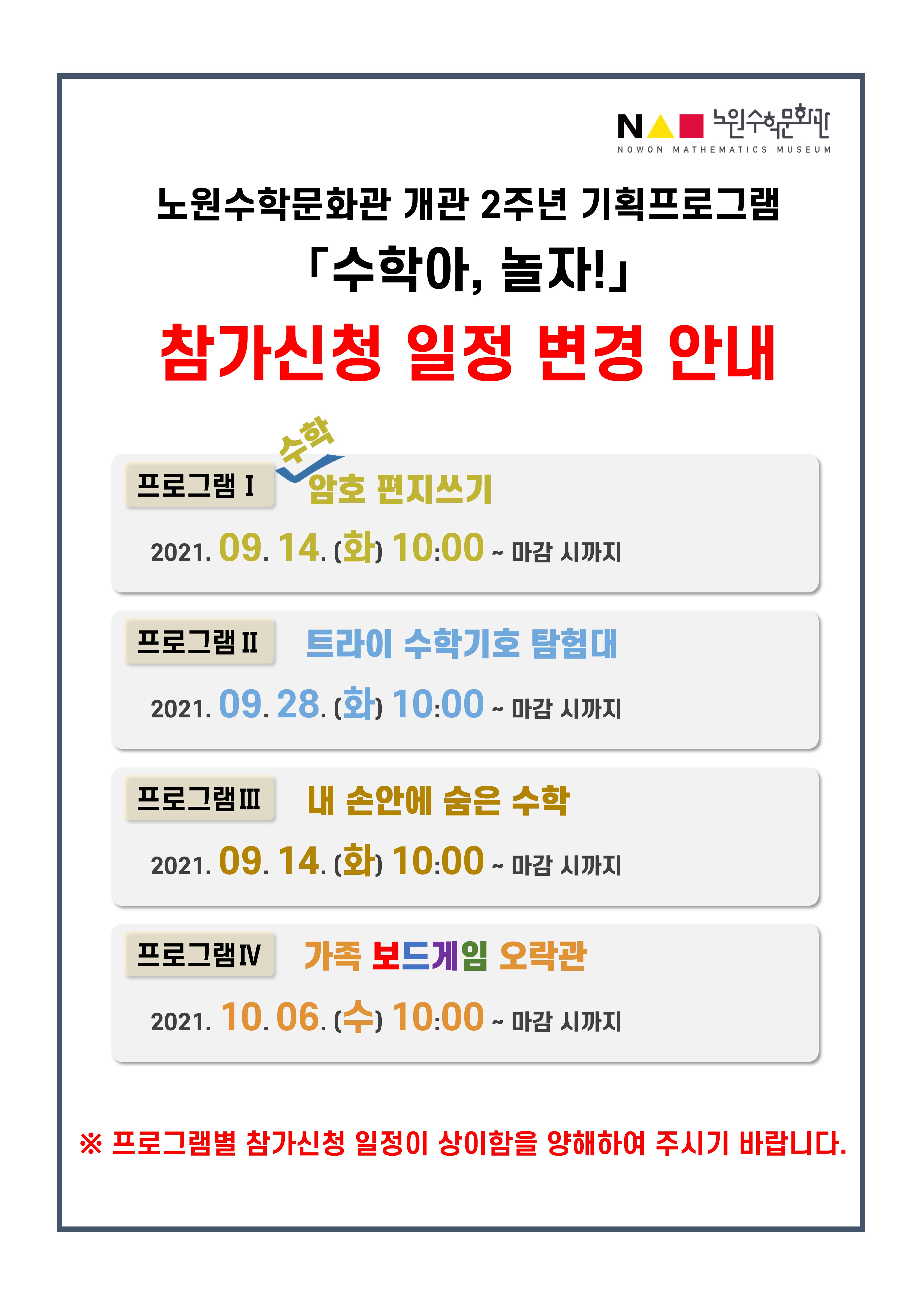 노원수학문화관 개관 2주년 기획프로그램, 수학아, 놀자 참가신청 일정 변경 안내, 프로그램1:수학 암호 편지쓰기 2021년9월14일(화) 10시00분~마감 시까지, 프로그램2:트라이 수학기호 탐험대 2021년9월28일(화) 10시00분~마감 시까지, 프로그램3:내 손안에 숨은 수학 2021년9월14일(화) 10시00분~마감 시까지, 프로그램4:가족 보드게임 오락관 2021년10월6일(수) 10시00분~마감 시까지, ※프로그램별 참가신청 일정이 상이함을 양해하여 주시기 바랍니다