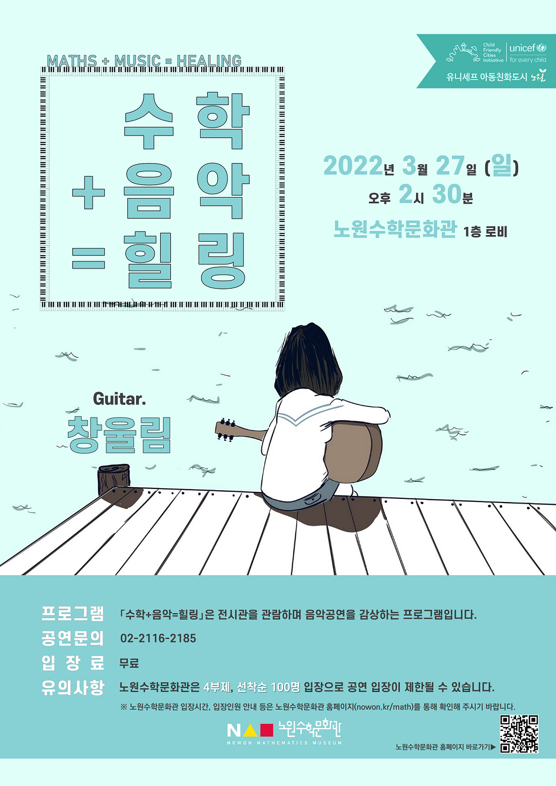 수학 + 음악 = 힐링, 공연자: 창울림, 일시:2022년 3월 27일(일) 오후 2시 30분, 장소:노원수학문화관 1층 로비, 프로그램:『수학+음악=힐링』은 전시관을 관람하며 음악공연을 감상하는 프로그램입니다., 공연문의:☏02-2116-2185, 입장료:무료, 유의사항:노원수학문화관은 4부제, 선착순 100명 입장으로 공연 입장이 제한될 수 있습니다., ※노원수학문화관 입장시간, 입장인원 안내 등은 노언수학문화관 홈페이지(nowwon.kr/math)를 통해 확인해 주시기 바랍니다