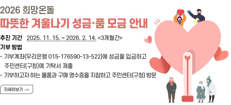 2026 희망온돌 따뜻한 겨울나기 성금·품 모금 안내 추진 기간   2025. 11. 15. ~ 2026. 2. 14. <3개월간> 기부 방법 - 기부계좌(우리은행 015-176590-13-522)에 성금을 입금하고     주민센터(구청)에 기탁서 제출 - 기부하고자 하는 물품과 구매 영수증을 지참하고 주민센터(구청) 방문