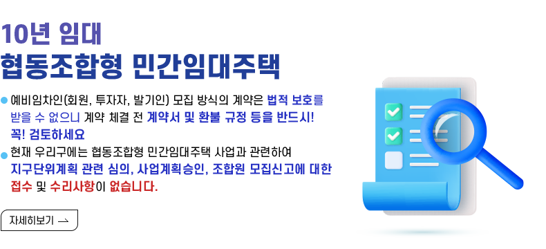 [제목]  (10년 임대) 협동조합형 민간임대주택   [내용]  예비임차인(회원, 투자자, 발기인) 모집 방식의 계약은 법적 보호를 받을 수 없으니          계약 체결 전 계약서 및 환불 규정 등을 반드시! 꼭! 검토하세요  현재 우리구에는 협동조합형 민간임대주택사업과 관련하여 지구단위계획 관련 심의, 사업계획승인, 조합원 모집신고에 대한 접수 및 수리사항이 없습니다.      