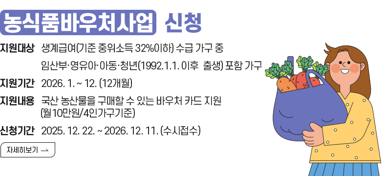 1. 제목 : 『농식품바우처사업』 신청 안내  2. 내용    - 지원대상 : 생계급여(기준 중위소득 32%이하) 수급 가구 중 임산부·영유아·아동·청년(1992.1.1. 이후 출생) 포함가구   - 지원기간 : 2026. 1. ~ 12. (12개월)    - 신청기간 : 2025. 12. 22. ~ 2026. 12. 11. (수시접수)   - 지원내용 : 국산 농산물을 구매할 수 있는 바우처 카드 지원 (월10만원/4인가구기준)  [자세히 보기[