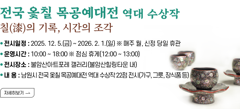 [제목] 「전국 옻칠 목공예대전 역대 수상작 전시」 _ 칠(漆)의 기록, 시간의 조각  [내용] ❍ 전시일정 : 2025. 12. 5.(금) ~ 2026. 2. 1.(일) ※ 매주 월, 신정 당일 휴관 ❍ 운영시간 : 10:00 ~ 18:00 ※ 점심 휴게(12:00 ~ 13:00) ❍ 전시장소 : 불암산아트포레 갤러리(불암산힐링타운 내) ❍ 내 용 : 남원시 전국 옻칠 목공예대전 역대 수상작 22점 전시(가구, 그릇, 장식품 등)  [자세히 보기]
