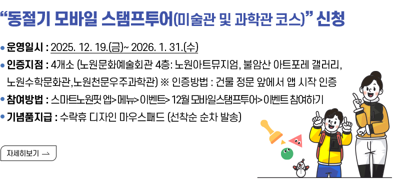  (제목) “동절기 모바일 스탬프투어(미술관 및 과학관 코스)” 신청 안내  (내용) ○운영일시 : 2025. 12. 19.(금)~ 2026. 1. 31.(수) ○인증지점 : 4개소 (노원문화예술회관 4층: 노원아트뮤지엄, 불암산 아트포레 갤러리, 노원수학문화관,노원천문우주과학관) ※ 인증방법 : 건물 정문 앞에서 앱 시작 인증 ○참여방법 : 스마트노원핏 