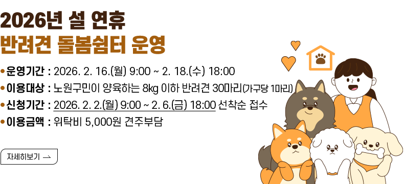[제목] 2026년 설 연휴 반려견 돌봄쉼터 운영  [내용] 운영기간 : 2026. 2. 16.(월) 9:00 ~ 2. 18.(수) 18:00 이용대상 : 노원구민이 양육하는 8kg 이하 반려견 30마리(가구당 1마리) 신청기간 : 2026. 2. 2.(월) 9:00 ~ 2. 6.(금) 18:00 선착순 접수 이용금액 : 위탁비 5,000원 견주부담  [자세히 보기]