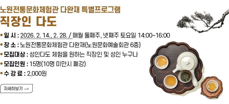 [제목]  노원전통문화체험관 다완재 토요일 프로그램 직장인 다도 안내  [내용]  ▢ 일    시 : 2026. 2. 14., 2. 28. / 매월 둘째주, 넷째주 토요일 14:00~16:00  ▢ 장    소 : 노원전통문화체험관 다완재(노원문화예술회관 6층 다완재)  ▢ 모집대상 : 성인다도 체험을 원하는 직장인 및 성인 누구나  ▢ 모집인원 : 15명(10명 미만시 폐강)   ▢ 수 강 료 : 2,000원  [자세히 보기]   