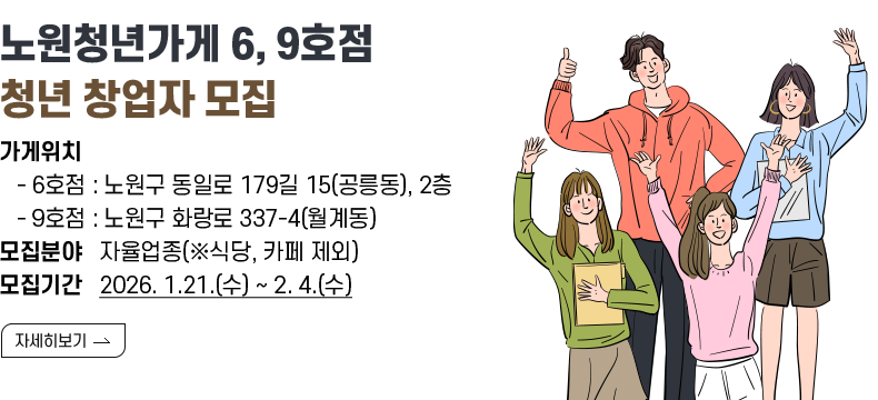 [제목] 노원청년가게 6, 9호점  청년 창업자 모집 [내용] 가게위치       - 6호점 : 노원구 동일로 179길 15(공릉동), 2층    - 9호점 : 노원구 화랑로 337-4(월계동) 모집분야   자율업종(※식당, 카페 제외) 모집기간   2026. 1.21.(수) ~ 2. 4.(수)[자세히 보기]