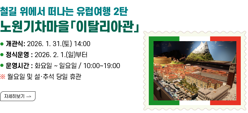 [제목] [철길 위에서 떠나는 유럽여행 2탄 – 노원기차마을「이탈리아관」개관]  [내용] ▸ 개관식: 2026. 1. 31.(토) 14:00 ▸ 정식운영 : 2026. 2. 1.(일)부터 ▸ 운영시간 : 화요일 ~ 일요일 / 10:00~19:00 ※ 월요일 및 설·추석 당일 휴관  [자세히 보기]