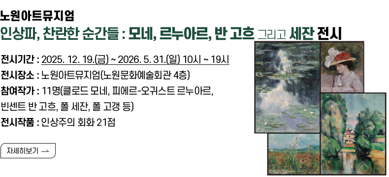 [제목] 노원아트뮤지엄 <인상파, 찬란한 순간들 : 모네, 르누아르, 반 고흐 그리고 세잔> 전시 안내  [내용] 전시기간 : 2025. 12. 19.(금) ~ 2026. 5. 31.(일) 10시 ~ 19시  전시장소 : 노원아트뮤지엄(노원문화예술회관 4층) 참여작가 : 11명(클로드 모네, 피에르-오귀스트 르누아르, 빈센트 반 고흐, 폴 세잔, 폴 고갱 등) 전시작품 : 인상주의 회화 21점  [자세히 보기]