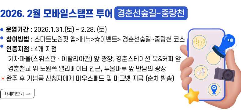  (제목) 2026. 2월 모바일스탬프 투어(경춘선숲길~중랑천)  (내용) ○운영기간 : 2026.1.31.(토) ~ 2.28. (토)  ○참여방법 : 스마트노원핏 앱>메뉴>☆이벤트> 경춘선숲길~중랑천 코스 ○인증지점 :  4개 지점   - 기차마을(스위스관ㆍ이탈리아관) 앞 광장   - 경춘스테이션 북&커피 앞    - 경춘철교 위 노원쪽 엘리베이터 인근   - 두물마루 앞 만남의 광장   * 완주 후 기념품 신청자에게 마우스패드 및 마그넷 지급 (순차 발송)  [자세히 보기]