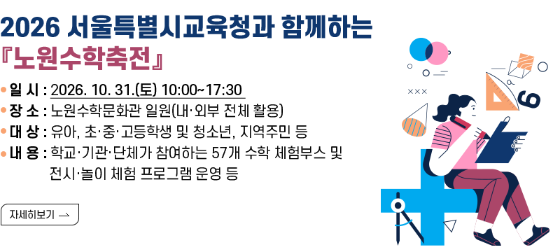 [제목] 2026 서울특별시교육청과 함께하는 『노원수학축전』  [내용] ▢ 일    시 : 2026. 10. 31.(토) 10:00~17:30  ▢ 장    소 : 노원수학문화관 일원(내·외부 전체 활용) ▢ 대    상 : 유아, 초·중·고등학생 및 청소년, 지역주민 등  ▢ 주요내용    • 학교·기관·단체가 참여하는 57개 수학 체험부스 및 전시·놀이 체험 프로그램 운영   • 도전! 수학 골든벨, 수학 스피드 챌린지 등 참여형 수학 경진 프로그램 운영 등  [자세히 보기]  