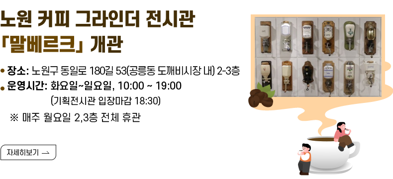 [제목] 노원 커피 그라인더 전시관「말베르크」개관  [내용] ▸ 장소 : 노원구 동일로 180길 53(공릉동 도깨비시장 내) 2-3층 ▸운영시간 : 화요일~일요일, 10:00 ~ 19:00 (기획전시관 입장마감 18:30)              ※ 매주 월요일, 설 명절 당일(2.17.) 2,3층 전체 휴관                ※ 설 연휴 특별운영 2.15. / 2.16. / 2.18. 정상 운영 [자세히 보기]