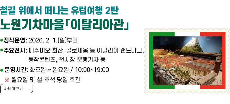[제목] [철길 위에서 떠나는 유럽여행 2탄 – 노원기차마을「이탈리아관」개관]  [내용] ▸ 정식운영 : 2026. 2. 1.(일)부터 ▸주요전시: 베수비오 화산, 콜로세움 등 이탈리아 랜드마크, 동작콘텐츠, 전시장 운행기차 등 ▸ 운영시간 : 화요일 ~ 일요일 / 10:00~19:00 ※ 월요일 및 설·추석 당일 휴관  [자세히 보기]