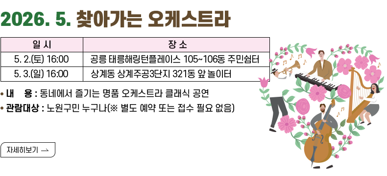 [제목]2026. 4. 찾아가는 오케스트라 [내용]4. 5.(일) 15:00	하계 청솔아파트 707동 옆 주차장	 4. 11.(토) 16:00	월계 그랑빌아파트 중앙광장	 4. 12.(일) 16:00	상계 주공9단지(아) 914동 앞 어린이놀이터	 4. 19.(일) 15:00	중계 불암산 힐링타운(불암산 철쭉제 주말공연) 내용: 동네에서 즐기는 명품 오케스트라 클래식 공연 관람대상: 노원구민 누구나(※ 별도 예약 또는 접수 필요 없음) [자세히 보기]