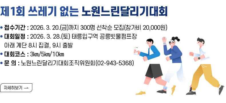  [제목] 제1회 쓰레기 없는 노원느린달리기대회  [내용]  ○ 접수기간 : 2026. 3. 20.(금)까지 300명 선착순 모집(참가비 20,000원) ○ 대회일정 : 2026. 3. 28.(토) 태릉입구역 공릉빗물펌프장 아래 계단 8시 집결, 9시 출발 ○ 대회코스 : 3㎞/5㎞/10㎞  ○ 문     의 : 노원느린달리기대회조직위원회(02-943-5368)   [자세히 보기]