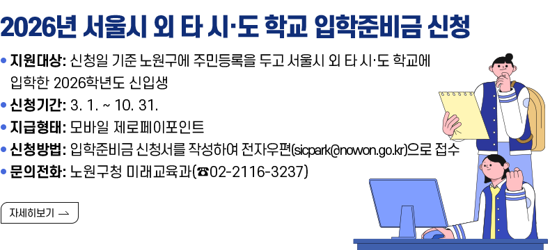 [제목] 2026년 서울시 외 타 시·도 학교 입학준비금 신청  [내용] ○ 지원대상: 신청일 기준 노원구에 주민등록을 두고 서울시 외 타 시·도 학교에 입학한 2026학년도 신입생 ○ 신청기간: 3. 1. ~ 10. 31. ○ 지급형태: 모바일 제로페이포인트 ○ 신청방법: 입학준비금 신청서를 작성하여 전자우편(sicpark@nowon.go.kr)으로 접수 ○ 문의전화: 노원구청 미래교육과(☎02-2116-3237)  [자세히 보기]