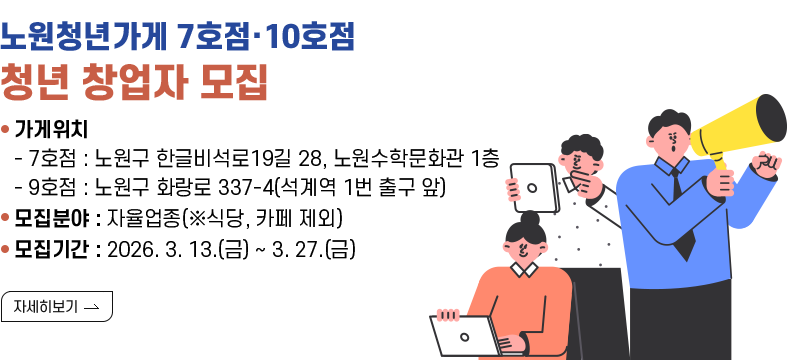 [제목] 노원청년가게 7호점·10호점 청년 창업자 모집  [내용] ○ 가게위치 - 7호점 : 노원구 한글비석로19길 28, 노원수학문화관 1층 - 9호점 : 노원구 화랑로 337-4(석계역 1번 출구 앞) ○ 모집분야 : 자율업종(※식당, 카페 제외) ○ 모집기간 : 2026. 3. 13.(금) ~ 3. 27.(금)  [자세히 보기]
