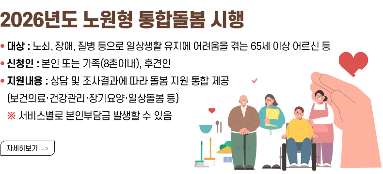 [제목] 2026년도 노원형 통합돌봄 시행  [내용] - 대상 : 노쇠, 장애, 질병 등으로 일상생활 유지에 어려움을 겪는 65세 이상 어르신 등 - 신청인 : 본인 또는 가족(8촌이내), 후견인 - 지원내용 : 상담 및 조사결과에 따라 돌봄 지원 통합 제공 (보건의료·건강관리·장기요양·일상돌봄 등) ※ 서비스별로 본인부담금 발생할 수 있음  [자세히 보기]