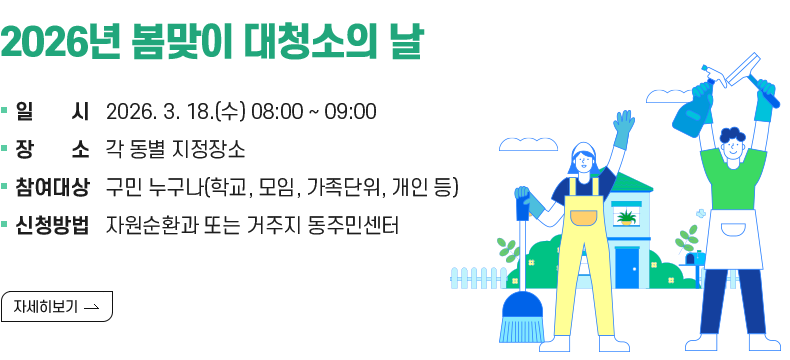 [제목] 2026년 봄맞이 대청소의 날 안내  [내용] - 일     시 : 2026. 3. 18.(수) 08:00 ~ 09:00       - 장     소 : 각 동별 지정장소       - 참여대상 : 구민 누구나(학교, 모임, 가족단위, 개인 등)       - 신청방법 : 자원순환과 또는 거주지 동주민센터  [자세히 보기]