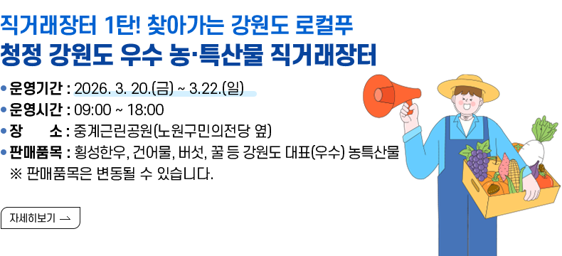 [제목] 직거래장터 1탄!  찾아가는 강원도 로컬푸드「청정 강원도 우수 농·특산물 직거래장터」  [내용]  ㅇ 운영기간 : 2026. 3. 20.(금) ~ 3.22.(일)  ㅇ 운영시간 : 09:00.~18:00   ㅇ 장   소 : 중계근린공원(노원구민의전당 옆)      ㅇ 판매품목 : 횡성한우, 건어물, 버섯, 꿀 등 강원도 대표(우수) 농특산물    ※ 판매품목은 변동될 수 있습니다. [자세히 보기]