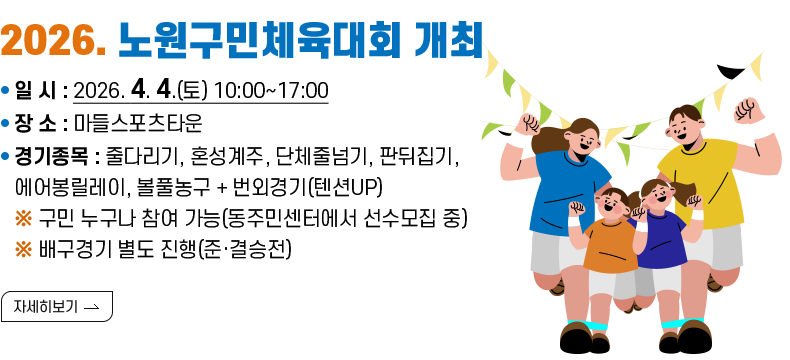 [제목] 2026. 노원구민체육대회 개최  [내용] ㅇ 일 시 : 2026. 4. 4.(토) 10:00~17:00 ㅇ 장 소 : 마들스포츠타운 ㅇ 경기종목 : 줄다리기, 혼성계주, 단체줄넘기, 판뒤집기, 에어봉릴레이, 볼풀농구 + 번외경기(텐션UP) ※ 구민 누구나 참여 가능(동주민센터에서 선수모집 중) ※ 배구경기 별도 진행(준·결승전)  [자세히 보기]