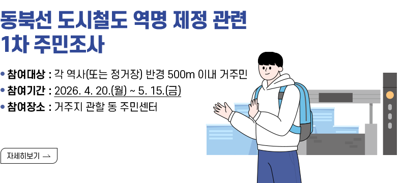 [제목] 동북선 도시철도 역명 제정 관련 1차 주민조사  [내용] - 참여대상 : 각 역사(또는 정거장) 반경 500m 이내 거주민 - 참여기간 : 2026. 4. 20.(월) ~ 5. 15.(금) - 참여장소 : 거주지 관할 동 주민센터  [자세히 보기]