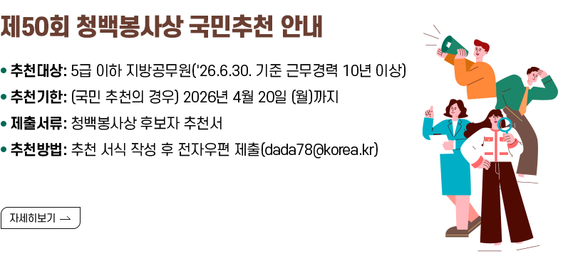 [제목] 제50회 청백봉사상 국민추천 안내  [내용] 추천대상: 5급 이하 지방공무원('26.6.30. 기준 근무경력 10년 이상) 추천기한: (국민 추천의 경우) 2026년 4월 20일 (월)까지 제출서류: 청백봉사상 후보자 추천서 추천방법: 추천 서식 작성 후 전자우편 제출(dada78@korea.kr)  [자세히 보기]
