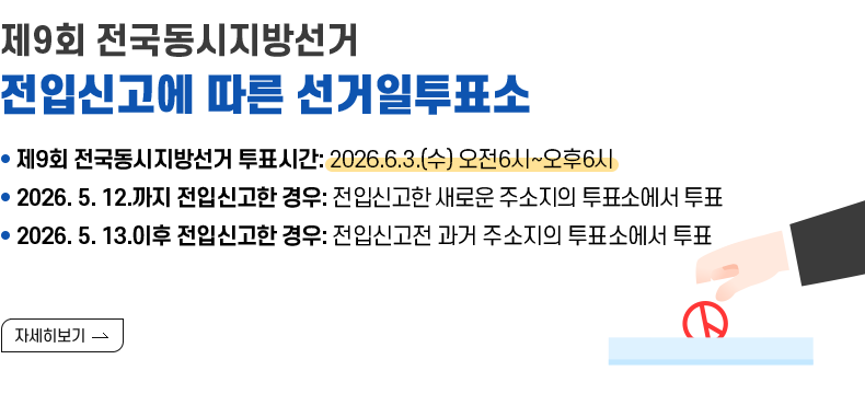 [제목]제9회 전국동시지방선거 전입신고에 따른 선거일투표소 [내용] - 제9회 전국동시지방선거 투표시간: 2026.6.3.(수) 오전6시~오후6시 - 2026. 5. 12.까지 전입신고한 경우: 전입신고한 새로운 주소지의 투표소에서 투표 - 2026. 5. 13.이후 전입신고한 경우: 전입신고전 과거 주소지의 투표소에서 투표  [자세히 보기]