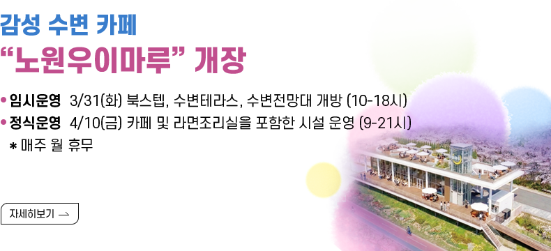 [제목] 감성 수변 카페 “노원우이마루” 개장  [내용] · 임시운영 3/31(화) 북스텝, 수변테라스, 수변전망대 개방 (10-18시) · 정식운영 4/10(금) 카페 및 라면조리실을 포함한 시설 운영 (9-21시) * 매주 월 휴무  [자세히 보기]