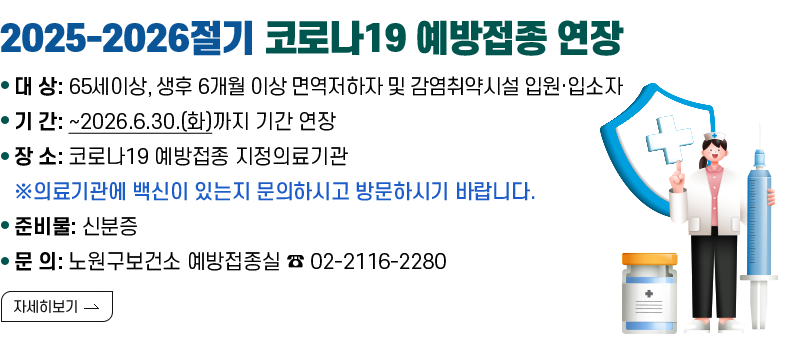 [제목] 2025-2026절기 코로나19 예방접종 연장  [내용] 대 상:65세이상, 생후 6개월 이상 면역저하자 및 감염취약시설 입원·입소자 기 간: ~2026.6.30.(화)까지 기간 연장 장 소: 코로나19 예방접종 지정의료기관 준비물: 신분증 ※의료기관에 백신이 있는지 문의하시고 방문하시기 바랍니다.  [자세히 보기]