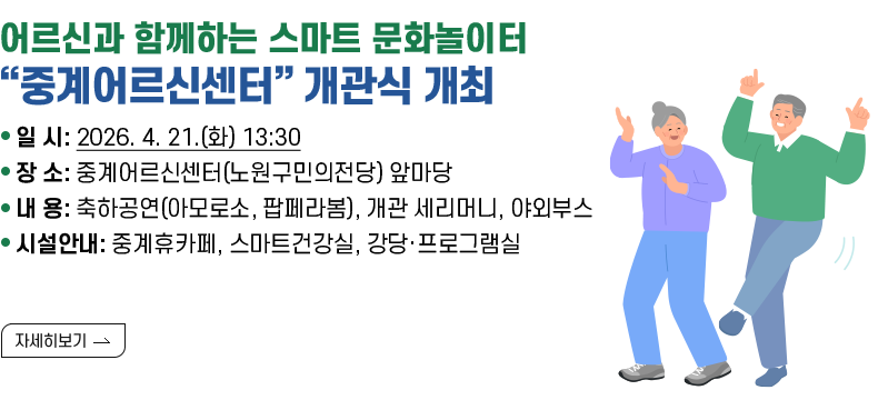 [제목] 어르신과 함께하는 스마트 문화놀이터 “중계어르신센터” 개관식 개최  [내용] - 일 시: 2026. 4. 21.(화) 13:30 - 장 소: 중계어르신센터(노원구민의전당) 앞마당 - 내 용: 축하공연(아모로소, 팝페라봄), 개관 세리머니, 야외부스 - 시설안내: 중계휴카페, 스마트건강실, 강당·프로그램실  [자세히 보기]
