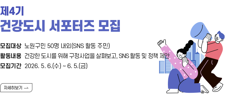  1. 제목 : 『제4기 건강도시 서포터즈』 모집   2. 내용    - 대상 : 노원구민 50명 내외(SNS 활동 주민)   - 활동 : 건강한 도시를 위한 구정사업을 살펴보고, SNS 홍보 및 정책 제안   - 모집 : 2025. 12. 22.(월) ~ 2026. 1. 14.(수)  [자세히 보기]