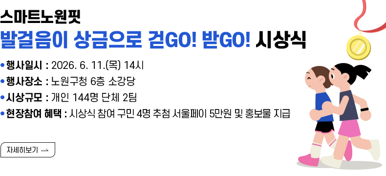 [제목] 스마트노원핏 『발걸음이 상금으로 걷GO! 받GO!』 시상식 안내  [내용]  ● 행사일시 : 2026. 6. 11.(목) 14시 ● 행사장소 : 노원구청 6층 소강당 ● 시상규모 : 개인 144명 단체 2팀 ● 현장참여 혜택 : 시상식 참여 구민 4명 추첨 서울페이 5만원 및 홍보물 지급 [자세히 보기]