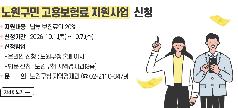 [제목] 노원구민 고용보험료 지원사업  신청 [내용] 지원내용 : 납부 보험료의 20% 신청기간 : 2026. 10. 1.(목) ~ 10. 7.(수) 신청방법 - 온라인 신청 : 노원구청 홈페이지 - 방문 신청 : 노원구청 지역경제과(3층) 문        의 : 노원구청 지역경제과 (☎ 02-2116-3479) [자세히 보기]