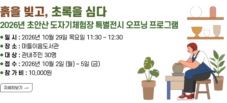 [제목] 「흙을 빚고, 초록을 심다」 2026년 초안산 도자기체험장 특별전시 오프닝 프로그램 [내용]  - 일   시 : 2026년 10월 29일 목요일 11:30 ~ 12:30  - 장   소 : 마들이음도서관  - 대   상 : 관내주민 30명  - 접   수 : 2026년 10월 2일 (월) ~ 5일 (금)  - 참 가 비 : 10,000원  - 문    의 : 노원구청 여가도시과 ☎02-2116-0545 [자세히 보기]