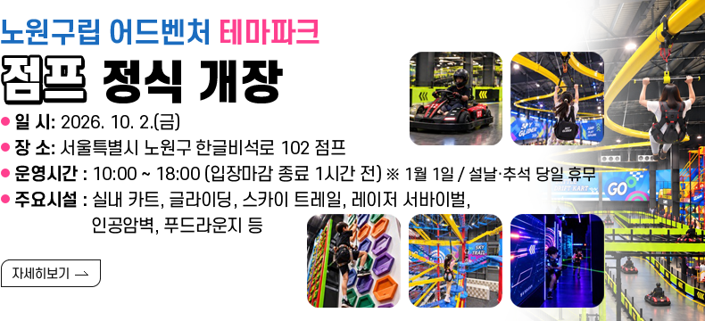 [제목] 노원구립 어드벤처 테마파크 「점프」 정식 개장 [내용] - 일 시: 2026. 10. 2.(금) - 장 소: 점프 (서울특별시 노원구 한글비석로 102) - 운영시간: 10:00 ~ 18:00 (입장마감 종료 1시간 전) ※ 1월 1일 / 설날·추석 당일 휴무 - 주요시설: 실내 카트, 글라이딩, 스카이 트레일, 레이저 서바이벌, 인공암벽, 푸드라운지 등[자세히 보기]  [자세히 보기]